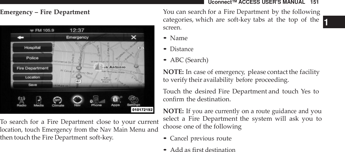 Uconnect™ ACCESS USER’S MANUAL 151You can search for a FireDepartmentby the followingEmergency – Fire DepartmentTo search for a FireDepartmentclose to your currentlocation, touch Eme rgency fromtheNav Main Menuandthen touch the FireDepartmentsoft-key.categories, which are soft-key tabs at the top of the 1screen.•Name•Distance•ABC (Search)NOTE: In case ofeme rgenc y,please contact the facilityto verify theiravailability befo reproceeding.Touch the desired Fire Department and touch Yes toconfirmthe destination.NOTE: Ifyouarecur rentlyon aroute guidance andyouselect a Fire Department the system will ask you tochooseone of the following•Cancel previousroute•Add as firstdestination