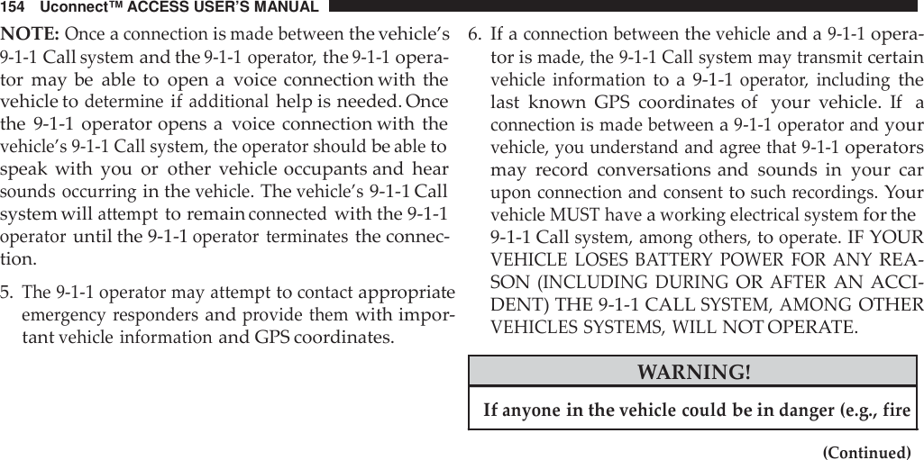 154 Uconnect™ ACCESS USER’S MANUALNOTE:Onceaconnectionismade betweenthe vehicle’s9-1-1Callsystemand the9-1-1 operato r,the9-1-1opera-tor may be able to open a voice connection with thevehicle todetermineifadditionalhelp is needed. Oncethe 9-1-1 operator opens a voice connection with thevehicle’s 9-1-1 Call system, the operator shouldbeabletospeak with you or other vehicle occupants and hearsounds occurringin thevehicle.Thevehicle’s9-1-1 Callsystem willattemptto remainconnectedwith the 9-1-1operatoruntil the 9-1-1operator terminatesthe connec-tion.5.The 9-1-1 operator may attempttocontactappropriateeme rgency respondersandprovide themwith impor-tantvehicle informationand GPS coordinates.6. If aconnection betweenthevehicleand a9-1-1opera-tor ismade, the 9-1-1 Call system may transmitcertainvehicle informationto a 9-1-1operato r, includingthelast known GPS coordinates of your vehicle. If aconnectionismade betweena9-1-1 operator andyourvehicle, you understand and ag ree that 9 -1-1operatorsmay record conversations and sounds in your carupon connection and consenttosuch reco rdings.Yourvehicle MUST haveaworking electrical systemfor the9-1-1 Callsystem, among others,tooperate.IF YOURVEHICLE LOSES BATTE RY POWER FOR  ANYREA-SON(INCLUDING DURINGORAFTERAN ACCI-DENT) THE 9-1-1 CALLSYSTEM, AMONGOTHERVEHICLES SYSTEMS, WILLNOT OPERATE.WARNING!Ifanyonein thevehicle couldbe indanger (e.g., fire(Continued)