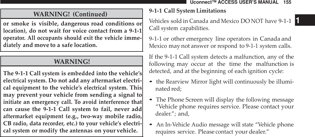 Uconnect™ ACCESS USER’S MANUAL 155WARNING!(Continued)or smoke is visible, dangerous road conditions orlocation),do not wait for voice contact from a 9-1-1operato r. All occupants should exit the vehicleimme-diatelyand move to a safe location.WARNING!The 9-1-1 Callsystemisembeddedinto the vehicle’selectrical system.Do not add anyaftermarketelectri-calequipmentto thevehicle ’s electrical system.Thismay prevent your vehicle from sending a signal toinitiateanemergencycall. Toavoid interferencethatcan cause the 9-1-1 Call system to fail, never addaftermarket equipment(e.g.,two -waymobile radio,CBradio,datarecorde r,etc.) toyour vehicle ’selectri-calsystemormodifytheantennason your vehicle.9-1-1 CallSystem LimitationsVehiclessold inCanadaandMexicoDONOT have9-1-1 1Callsystem capabilities.9-1-1 or othereme rgencylineoperatorsin Canada andMexicomay notanswerorrespondto9-1-1 systemcalls.If the 9-1-1 Callsystem detectsamalfunction,any of thefollowing may occur at the  time the  malfunction isdetected,and at thebeginningof eachignitioncycle:•theRearview Mir rorlight willcontinuouslybe illumi-nated red;•The Phone Screen willdisplaythefollowingmessage“Vehicle phone requires service. Please contact yourdeale r.”;and,•An In-Vehicle Audio message will state “Vehiclephonerequi res service.Pleasecontactyour dealer.”