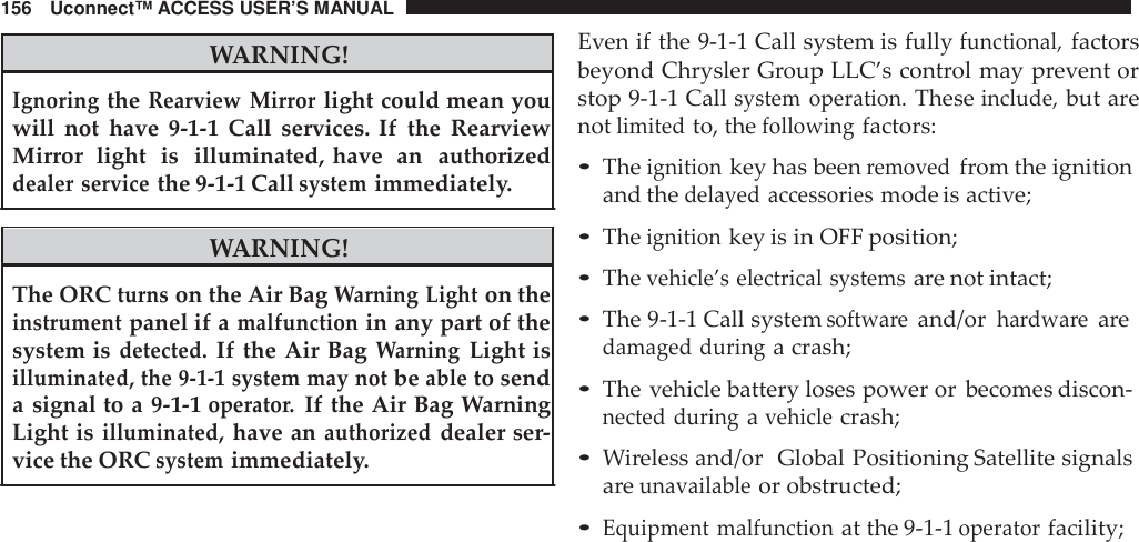 156 Uconnect™ ACCESS USER’S MANUALWARNING!IgnoringtheRearview Mirrorlight could mean youwill not have 9-1-1 Call services. If the RearviewMirror light is illuminated, have an authorizeddealer servicethe 9-1-1 Callsystemimmediately.WARNING!The ORCturnson the Air BagWarning Lighton theinstrumentpanel if amalfunctionin any part of thesystem isdetected.If the Air BagWarningLight isilluminated, the 9 -1-1 system may notbeableto senda signal to a 9-1-1operato r.If the Air Bag WarningLight isilluminated,have anauthorizeddealer ser-vice the ORCsystemimmediately.Even if the 9-1-1 Call system is fullyfunctional,factorsbeyond Chrysler Group LLC’s control may prevent orstop 9-1-1 Callsystem operation.Theseinclude,but arenotlimitedto, thefollowingfactors:•Theignitionkey has beenremovedfrom the ignitionand thedelayed accessoriesmode is active;•Theignitionkey is in OFF position;•Thevehicle’s electrical systemsare not intact;•The 9-1-1 Call systemsoftwa reand/orhardwa rearedamaged duringa crash;•The vehicle battery loses power or becomes discon-nected duringavehiclecrash;•Wireless and/or Global Positioning Satellite signalsareunavailableor obstructed;•Equipment malfunctionat the 9-1-1operatorfacility;
