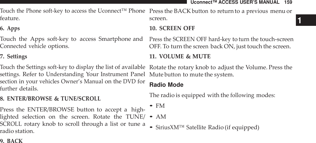 Uconnect™ ACCESS USER’S MANUAL 159Touch the Phone soft -keytoaccess the Uconnect™Phonefeature.6.AppsTouch the  Apps soft-key to access Smartphone andConnected vehicleoptions.7.SettingsTouchtheSettings soft -keytodisplaythe list of availablesettings.Refer toUnderstandingYourInst rumentPanelsectioninyour vehicles Owner’s Manualon theDVDforfurtherdetails.8.ENTER/BROWSE&amp;TUNE/SCROLLPress the ENTER/BROWSE button to accept a high-lighted selection  on the screen. Rotate theTUNE/SCROLLrotary knob to scroll through a list or tune aradio station.9.BACKPress the BACKbuttonto return to apreviousmenu orscreen. 110.SCREENOFFPress the SCREEN OFF hard-keytoturn thetouch-screenOFF. To turn thescreenback ON, just touch the screen.11.VOLUME&amp; MUTERotate the rotary knob to adjust the Volume. Press theMutebuttonto mute the system.Radio ModeThe radio isequippedwith thefollowingmodes:•FM•AM•SiriusXM™ SatelliteRadio (if equipped)
