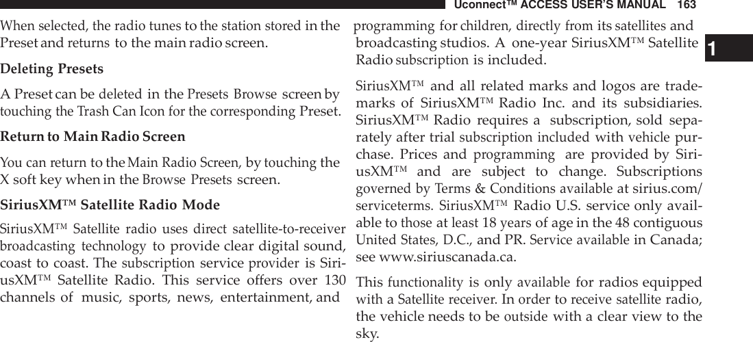 Uconnect™ ACCESS USER’S MANUAL 163When selected, the radio tunestothe station sto redin theprogrammingforchild ren, directly fromitssatellitesandPreset andreturnsto the main radio screen.DeletingPresetsA Preset can bedeletedin thePresets Browsescreen bytouching the Trash Can Icon for the cor respondingPreset.Return to Main Radio ScreenYou can returnto theMain Radio Screen,bytouchingtheX soft key when in theBrowse Presetsscreen.SiriusXM™ Satellite Radio ModeSiriusXM™ Satellite radio uses  di rect satellite -to-receiverbroadcasting technologyto provide clear digital sound,coast to coast. Thesubscriptionserviceprovideris Siri-usXM™ Satellite Radio. This service offers over 130channels of music, sports, news, entertainment, andbroadcasting studios. A one-year SiriusXM™ Satellite 1Radiosubscriptionis included.SiriusXM™and all related marks and logos are trade-marks of SiriusXM™ Radio Inc. and its subsidiaries.SiriusXM™ Radio requires a subscription, sold sepa-rately after trialsubscription includedwithvehiclepur-chase. Prices andprogrammingare provided by Siri-usXM™  and are subject to change. Subscriptionsgoverned by Terms&amp;Conditions availableat sirius.com/serviceterms. SiriusXM™Radio U.S. service only avail-able tothoseatleast18yearsof age in the 48 contiguousUnited States, D.C.,and PR.Service availablein Canada;see www.siriuscanada.ca.Thisfunctionalityis onlyavailablefor radios equippedwithaSatellite receive r.Inordertoreceive satelliteradio,the vehicle needs to beoutsidewith a clear view to thesky.