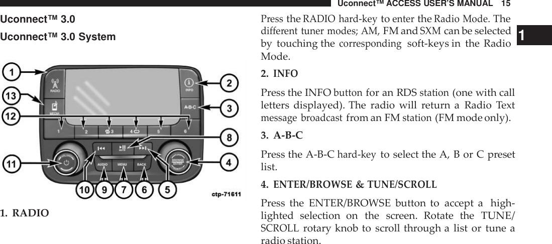 Uconnect™ ACCESS USER’S MANUAL 15PresstheRADIO hard-keytoentertheRadio Mode.TheUconnect™ 3.0Uconnect™ 3.0 System1. RADIOdifferent tuner modes; AM,FM andSXMcan be selected 1by touching thecor respondingsoft-keys in the RadioMode.2.INFOPress the INFObuttonfor an RDSstation(one with callletters displayed). The radio will return a Radio Textmessage broadcastfrom an FMstation(FM mode only).3. A-B-CPress the A-B-Chard-keyto select the A, B or C presetlist.4.ENTER/BROWSE&amp;TUNE/SCROLLPress the ENTER/BROWSE button to accept a high-lighted selection  on the screen. Rotate theTUNE/SCROLLrotary knob to scroll through a list or tune aradio station.