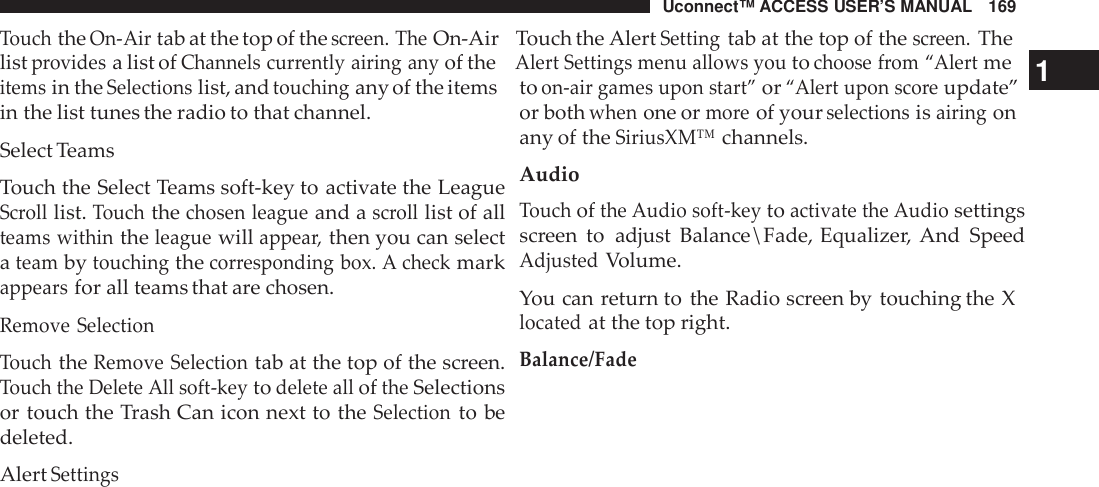 Uconnect™ ACCESS USER’S MANUAL 169TouchtheOn -Airtab at the top of thescreen. TheOn-Air Touch the AlertSettingtab at the top of thescreen.Thelistprovidesa list ofChannels cur rently airing anyof theAlert Settings menu allows youtochoose from “Alertme1itemsin theSelectionslist, andtouchingany of the itemsin the list tunes the radio to that channel.Select TeamsTouch the Select Teams soft-key to activate the LeagueScrolllist.Touchthechosen leagueand ascrolllist of allteams withintheleaguewillappea r,then you can selectateambytouchingthecor responding box. A checkmarkappearsfor all teams that are chosen.Remove SelectionTouchtheRemove Selectiontab at the top of the screen.Touch the Delete All soft -keytodelete alloftheSelectionsor touch the Trash Can icon next to theSelectionto bedeleted.AlertSettingstoon-air games upon start”or“Alert upon sco reupdate”or bothwhenone ormo reof yourselectionsisairingonany of theSiriusXM™channels.AudioTouchofthe Audio soft -keytoactivate the Audiosettingsscreen to adjust Balance\Fade, Equalizer, And SpeedAdjustedVolume.You can return to the Radio screen by touching the Xlocatedat the top right.Balance/Fade