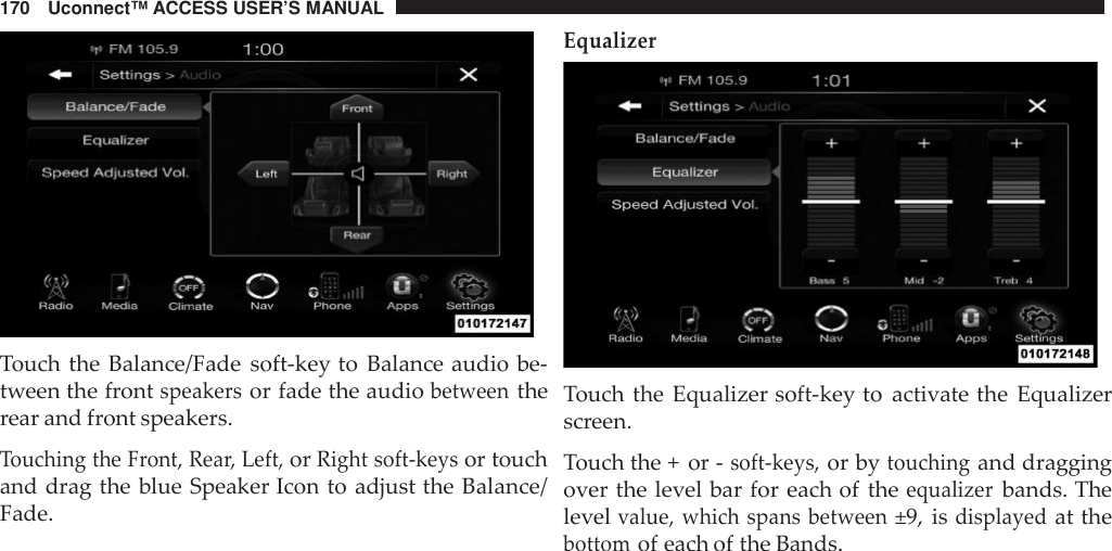 170 Uconnect™ ACCESS USER’S MANUALTouch the Balance/Fade soft-key to Balance audio be-tween the frontspeakersor fade the audiobetweentherear and front speakers.Touching the Front, Rea r, Left,orRight soft -keysor touchand drag the blue Speaker Icon to adjust the Balance/Fade.EqualizerTouch the Equalizer soft-key to activate the Equalizerscreen.Touch the + or -soft -keys,or bytouchingand draggingover the level bar for each of theequalizerbands. Thelevelvalue, which spans between±9, isdisplayedat thebottomof each of the Bands.