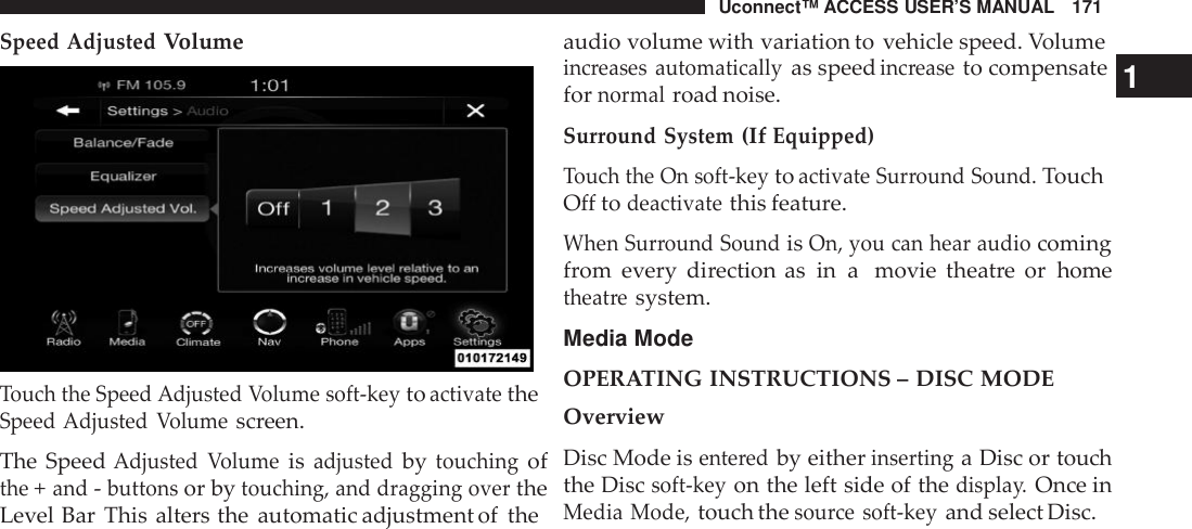Uconnect™ ACCESS USER’S MANUAL 171audio volume with variation to vehicle speed. Volumeincreases automaticallyas speedinc reaseto compensateSpeed AdjustedVolume1Touch the Speed Adjusted Volume soft -keytoactivatetheSpeed Adjusted Volumescreen.The SpeedAdjusted Volumeisadjustedbytouchingofthe+and-buttonsor bytouching, and dragging overtheLevel Bar This alters the automatic adjustment of thefornormalroad noise.Surround System(IfEquipped)Touch the On soft -keytoactivate Sur round Sound.TouchOff todeactivatethis feature.When Sur round SoundisOn, you can hear audiocomingfrom every direction as in a movie theatre or hometheat resystem.Media ModeOPERATING INSTRUCTIONS – DISC MODEOverviewDisc Mode isente redby eitherinsertinga Disc or touchthe Discsoft -keyon the left side of thedispla y.Once inMedia Mode,touch thesou rce soft -keyand select Disc.
