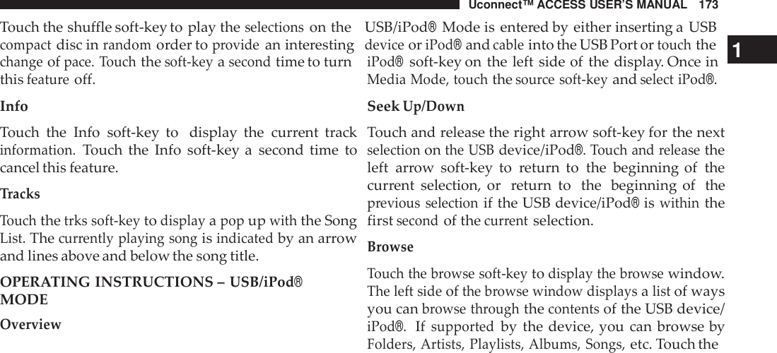 Uconnect™ ACCESS USER’S MANUAL 173Touch the shuffle soft-key to play theselectionson the USB/iPod®Mode is entered by either inserting a USBcompactdisc inrandomorder toprovidean interestingdeviceoriPod®andcableinto the USB Port ortouchthe1changeofpace. Touchthesoft -keyasecondtime to turnthisfeatu reoff.InfoTouch the Info soft-key to display the current trackinformation.Touch the Info soft-key a second time tocancel this feature.TracksTouchthetrks soft -keytodisplayapopupwiththe SongList.Thecur rently playing songisindicatedby an arrowand lines above and below the song title.OPERATING INSTRUCTIONS –USB/iPod®MODEOverviewiPod®soft-key on the left side of the display. Once inMedia Mode, touchthesou rce soft -keyandselect iPod®.SeekUp/DownTouch and release the right arrow soft-key for the nextselectiononthe USBdevice/iPod®. Touch and releasetheleft arrow soft-key to return to the beginning of thecurrent selection, or return to the beginning of theprevious selectionif the USBdevice/iPod®iswithinthefirstsecondof thecur rentselection.BrowseTouch the browse soft -keytodisplay the browsewindow.The left sideofthe browse window displaysalistof waysyou canbrowse throughthecontentsof the USBdevice/iPod®.Ifsupportedby the device, you can browse byFolders, Artists, Playlists, Albums, Songs,etc. Touch the