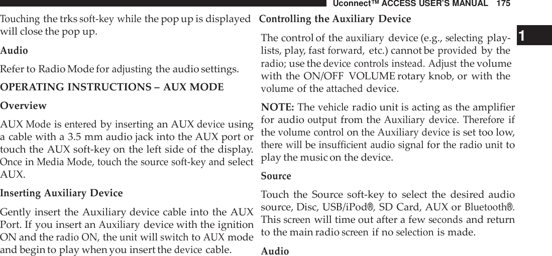 Uconnect™ ACCESS USER’S MANUAL 175Touchingthe trkssoft -key whilethe pop up is displayedControllingtheAuxiliaryDevicewill close the pop up.AudioRefer to Radio Mode foradjustingthe audio settings.OPERATING INSTRUCTIONS – AUX MODEOverviewAUXModeisente redbyinsertingan AUXdeviceusinga cable with a 3.5 mm audio jack into the AUX port ortouch the AUX soft-key on the left side of the display.OnceinMedia Mode, touch the sou rce soft -key andselectAUX.Inserting AuxiliaryDeviceGently insert the Auxiliary device cable into the AUXPort. If you insert anAuxiliarydevice with the ignitionON and theradio ON,theunitwillswitchtoAUXmodeand begin to play when you insert thedevicecable.The control of theauxiliarydevice (e.g.,selectingplay- 1lists, play, fastforwa rd,etc.) cannot beprovidedby theradio;use thedevice cont rols instead. Adjustthe volumewith the ON/OFF VOLUME rotary knob, or with thevolumeof theattacheddevice.NOTE: Thevehicleradio unit is acting as the amplifierfor audiooutputfrom theAuxiliary device. The refo reifthevolume cont rolonthe Auxiliary deviceis set too low,the re willbeinsu fficient audio signalforthe radio unittoplay the music on the device.SourceTouch the Source soft-key to select the desired audiosource, Disc, USB/iPod®,SD Card, AUX orBluetooth®.Thisscreenwill time out after a fewsecondsand returnto the main radioscreenif noselectionis made.Audio