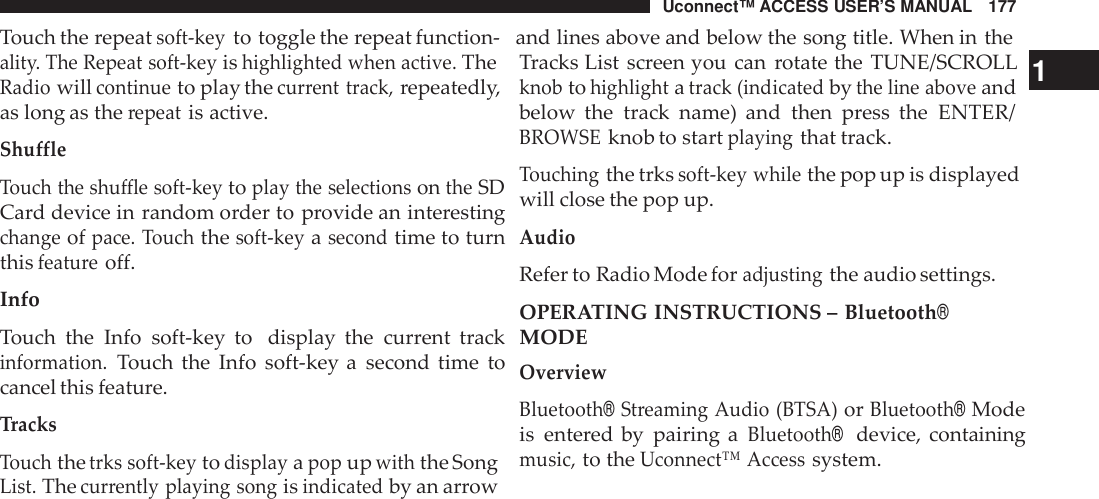 Uconnect™ ACCESS USER’S MANUAL 177Touch the repeatsoft -keyto toggle the repeat function- and lines above and below the song title. When in thealit y. The Repeat soft -keyishighlighted when active.TheRadiowillcontinueto play thecur rent track,repeatedly,as long as therepeatis active.Shu ffleTouch the shu ffle soft -keytoplay the selectionsontheSDCard device in random order to provide an interestingchangeofpace. Touchthesoft -keyasecondtime to turnthisfeatu reoff.InfoTouch the Info soft-key to display the current trackinformation.Touch the Info soft-key a second time tocancel this feature.TracksTouchthetrks soft -keytodisplayapopupwiththe SongList.Thecur rently playing songisindicatedby an arrowTracks List screen you can rotate the TUNE/SCROLL 1knobtohighlightatrack (indicatedbythe line aboveandbelow the track name) and then press the ENTER/BROWSEknob to startplayingthat track.Touchingthe trkssoft -key whilethe pop up is displayedwill close the pop up.AudioRefer to Radio Mode foradjustingthe audio settings.OPERATING INSTRUCTIONS –Bluetooth®MODEOverviewBluetooth®Streaming Audio (BTSA)orBluetooth®Modeis entered by pairing aBluetooth®device, containingmusic,to theUconnect™ Accesssystem.