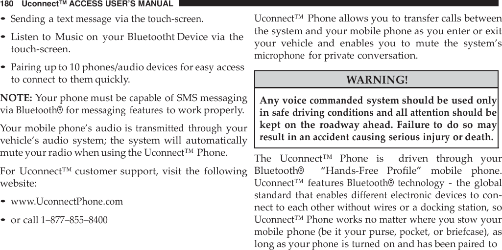 180 Uconnect™ ACCESS USER’S MANUAL•Sendinga textmessagevia thetouch -screen.•Listen to Music on your Bluetootht Device via thetouch-screen.•Pairingup to 10 phones/audiodevicesforeasyaccesstoconnectto them quickly.NOTE: Your phone must becapableof SMS messagingviaBluetooth®formessaging featu resto work properly.Your mobilephone’saudio istransmitted throughyourvehicle’s audio system; the system will automaticallymute your radio when using theUconnect™Phone.For Uconnect™ customer support, visit the followingwebsite:•ww w.UconnectPhone.com•or call1–877 –855 –8400Uconnect™Phone allows you to transfer calls betweenthe system and your mobile phone as you enter or exityour vehicle and enables  you to mute the system’smic rophoneforprivateconversation.WARNING!Any voicecommandedsystem should be used onlyinsafe driving conditions andallattention shouldbekept on the roadway ahead. Failure to do so mayresultin anaccident causing serious injuryor death.The Uconnect™  Phone is driven through yourBluetooth®“Hands-Free  Profile” mobile phone.Uconnect™featuresBluetooth®technology- the globalstanda rdthatenables different elect ronic devicesto con-nect to each otherwithout wiresor adocking station,soUconnect™ Phone worksnomatter whe re you stowyourmobilephone (be it your purse,pocket,orbriefcase),aslong as yourphoneisturnedon and has beenpai redto