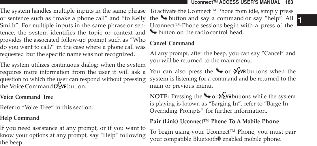 Uconnect™ ACCESS USER’S MANUAL 183The systemhandles multipleinputs in the same phraseorsentencesuch as “make a phone call” and “to KellySmith”. Formultipleinputs in the same phrase or sen-tence, the system identifies the topic or context andprovidestheassociated follow -up promptsuch as “Whodo youwanttocall?”in the casewhe reaphonecall wasrequestedbut thespecificname was not recognized.Thesystem utilizes continuous dialog;when the systemrequires moreinformationfrom the user it will ask aquestiontowhichtheusercanrespond withoutpressingthe Voice Command button.Voice CommandTreeRefer to“VoiceTree” in this section.Help CommandIf you needassistanceat anyprompt,or if you want toknow your optionsat anyprompt,say“Help”followingthe beep.ToactivatetheUconnect™ Phone from idle, simplypressthe button and say a command or say “help”. All 1Uconnect™ Phone sessions begin with a press of thebuttonon the radiocont rolhead.Cancel CommandAt anyprompt, afterthebeep,you can say“Cancel”andyou will bereturnedto the main menu.You can also press the or buttons when thesystem islisteningfor acommand andbereturnedto themainor previousmenu.NOTE:Pressingthe orbuttons while the systemisplayingisknownas“Ba rgingIn”,referto“Ba rgeIn —Overriding Prompts”forfurtherinformation.Pair(Link) Uconnect™ PhoneTo AMobilePhoneTo begin using yourUconnect™Phone, you must pairyourcompatible Bluetooth®enabled mobilephone.