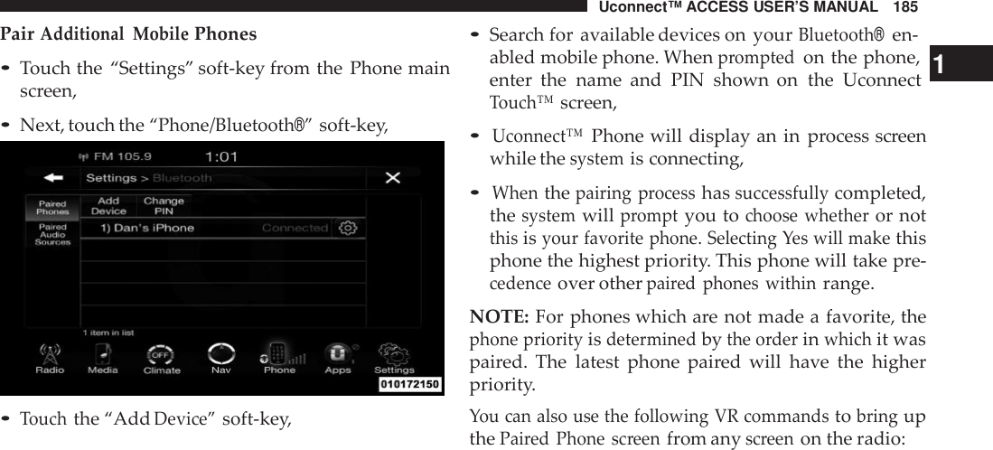 Uconnect™ ACCESS USER’S MANUAL 185PairAdditional MobilePhones•Touch the “Settings” soft-key from the Phone mainscreen,•Next, touch the“Phone/Bluetooth®”soft-key,•Touchthe “AddDevice”soft-key,•Search for available devices on yourBluetooth®en-abled mobile phone. Whenpromptedon the phone, 1enter the name and PIN shown on the UconnectTouch™screen,•Uconnect™Phone will display an in process screenwhile thesystemis connecting,•Whenthepairing processhassuccessfullycompleted,thesystemwillpromptyou tochoose whetheror notthisisyour favorite phone. Selecting Yes will makethisphone the highest priority. This phone will take pre-cedenceover otherpai red phones withinrange.NOTE: For phones which are not made a favorite, thephone priorityisdeterminedbythe o rderinwhichit waspaired. The latest phone paired will have the higherpriority.You can also use the following VR commandstobringupthePaired Phone screenfrom anyscreenon the radio: