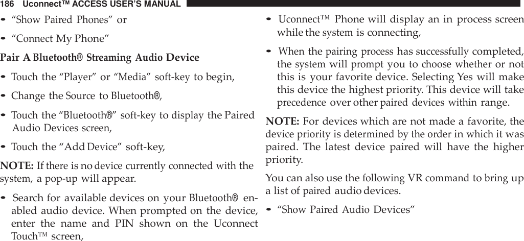 186 Uconnect™ ACCESS USER’S MANUAL•“Show Pai red Phones”or•“ConnectMy Phone”Pair ABluetooth®Streaming AudioDevice•Touchthe“Player”or“Media” soft -keyto begin,•ChangetheSou rcetoBluetooth®,•Touchthe“Bluetooth®” soft -keytodisplaythe PairedAudio Devices screen,•Touchthe “AddDevice”soft-key,NOTE: Ifthe reis nodevice cur rently connected withthesystem,apop -upwill appear.•Search for available devices on yourBluetooth®en-abled audio device. When prompted on the device,enter the name and PIN shown  on the UconnectTouch™screen,•Uconnect™Phone will display an in process screenwhile thesystemis connecting,•Whenthepairing processhassuccessfullycompleted,thesystemwillpromptyou tochoose whetheror notthis is your favorite device. Selecting Yes will makethis device the highest priority. This device will takeprecedenceover otherpai red devices withinrange.NOTE: For devices which are not made a favorite, thedevice priorityisdetermined by the orderinwhichit waspaired. The latest device paired will have the higherpriority.You can also use thefollowingVRcommandtobringupa list ofpairedaudio devices.•“Show Pai red AudioDevices”