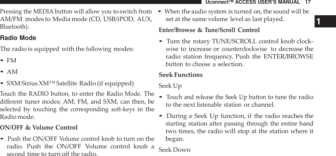 Uconnect™ ACCESS USER’S MANUAL 17Pressing the MEDIA button will allow youtoswitchfrom•Whentheaudio systemisturnedon, thesound willbeAM/FM modes to Media mode (CD, USB/iPOD, AUX,Bluetooth).Radio ModeThe radio isequippedwith thefollowingmodes:•FM•AM•SXM Sirius XM™SatelliteRadio (if equipped)TouchtheRADIO button,to enter the RadioMode.Thedifferenttunermodes;AM, FM, and SXM, can then, beselectedbytouchingthecor responding soft -keysin theRadio mode.ON/OFF&amp;VolumeControl•Pushthe ON/OFFVolume cont rol knobtoturnon theradio. Push the ON/OFF Volume  control knob asecondtime to turn off the radio.set at the samevolumelevel as last played. 1Enter/Browse&amp;Tune/ScrollControl•Turn the rotary TUNE/SCROLL control knob clock-wise to increase orcounte rclockwiseto decrease theradio station frequency. Push the ENTER/BROWSEbuttontochoosea selection.Seek FunctionsSeek Up•Touch and release the Seek Up buttontotune theradioto the nextlistenable stationor channel.•During a Seek Up function, if the radio reaches thestartingstation afterpassing throughthe entire bandtwo times, the radio will stop at the station where itbegan.Seek Down