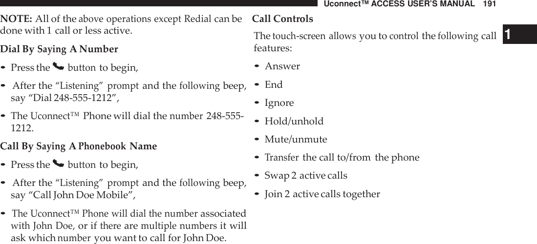 Uconnect™ ACCESS USER’S MANUAL 191NOTE: All of theabove operations except Redialcan be Call Controlsdone with 1 call or less active.Dial BySayingA Number•Press thebuttonto begin,•After the“Listening” promptand thefollowingbeep,say “Dial 248-555-1212”,•TheUconnect™Phone will dial thenumber248-555-1212.Call BySayingAPhonebookName•Press thebuttonto begin,•After the“Listening” promptand thefollowingbeep,say “Call John Doe Mobile”,•The Uconnect™ Phone will dial the numberassociatedwith John Doe,or iftherearemultiple numbersit willask whichnumberyou want to call for John Doe.Thetouch -screen allowsyou tocont rolthefollowingcall 1features:•Answer•End•Ignore•Hold/unhold•Mute/unmute•Transferthe call to/from the phone•Swap 2 active calls•Join 2 active calls together