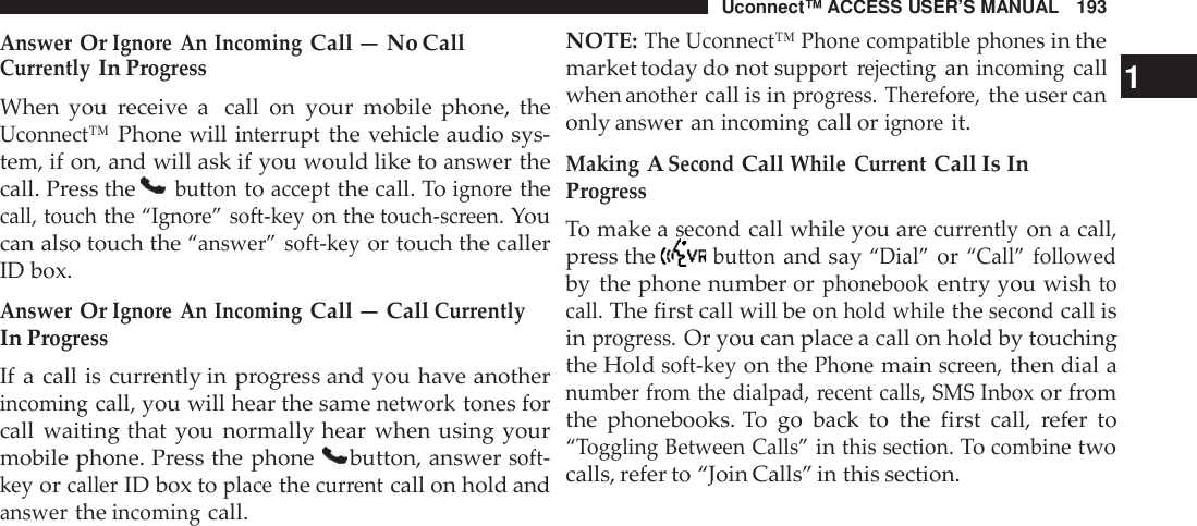 Uconnect™ ACCESS USER’S MANUAL 193NOTE:The Uconnect™ Phone compatible phonesin theAnswerOrIgno re An IncomingCall — No CallCur rentlyIn Prog ressWhen you receive a call on your mobile phone, theUconnect™Phone willinter ruptthe vehicle audio sys-tem, if on, and will ask if you would like toanswerthecall. Press thebuttontoacceptthe call. Toigno rethecall, touchthe“Igno re” soft -keyon thetouch -screen.Youcan also touch the“answer” soft -keyor touch the callerID box.AnswerOrIgno re An IncomingCall — CallCur rentlyIn Prog ressIf a call is currently in progress and you have anotherincomingcall, you will hear the samenetworktones forcall waiting that you normally hear when using yourmobile phone. Press the phone button, answersoft -keyorcallerID box toplacethecur rentcall on hold andanswertheincomingcall.market today do notsupport rejectinganincomingcall 1whenanothercall is inprogress. The refore,the user canonlyansweranincomingcall origno reit.MakingASecondCallWhile Cur rentCall Is InProg ressTo make asecondcall while you arecurrentlyon a call,press thebuttonand say“Dial”or“Call” followedby the phone number orphonebookentry you wishtocall.The first call will be onhold whilethesecondcall isinprogress.Or you can place a call on hold by touchingthe Holdsoft -keyon thePhonemainscreen,then dial anumber from the dialpad, recent calls, SMS Inboxor fromthe phonebooks. To go back to the first call, refer to“Toggling Between Calls”inthis section.Tocombinetwocalls, refer to “Join Calls” in this section.