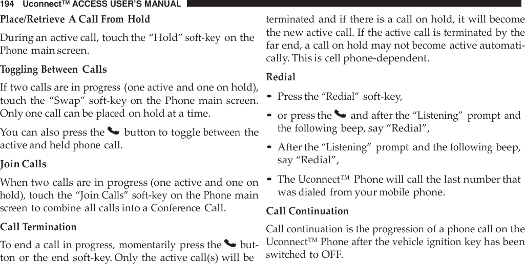 194 Uconnect™ ACCESS USER’S MANUALPlace/RetrieveA CallFrom HoldDuring an active call, touch the “Hold”soft -keyon thePhonemain screen.Toggling BetweenCallsIf two calls are inprogress(oneactiveand one on hold),touch the “Swap” soft-key on the Phone main screen.Only one call can beplacedon hold at a time.You can also press the button to togglebetweentheactive and heldphonecall.Join CallsWhen two calls are in progress (one active and one onhold), touchthe “JoinCalls” soft -keyon thePhonemainscreentocombineall calls into aConfe renceCall.CallTerminationTo end a call inprogress, momentarilypress the but-ton or the end soft-key. Only the active call(s) will beterminatedand if there is a call on hold, it will becomethe newactivecall. If theactivecall isterminatedby thefar end, a call on hold may notbecomeactive automati-cally. This is cell phone-dependent.Redial•Press the“Redial”soft-key,•or press the and after the“Listening” prompt andthe followingbeep, say “Redial”,•After the“Listening” promptand thefollowingbeep,say “Redial”,•TheUconnect™Phone will call the last number thatwasdialedfrom yourmobilephone.CallContinuationCall continuationisthe p rogressionof aphone callon theUconnect™ Phone afterthevehicle ignitionkey has beenswitchedto OFF.