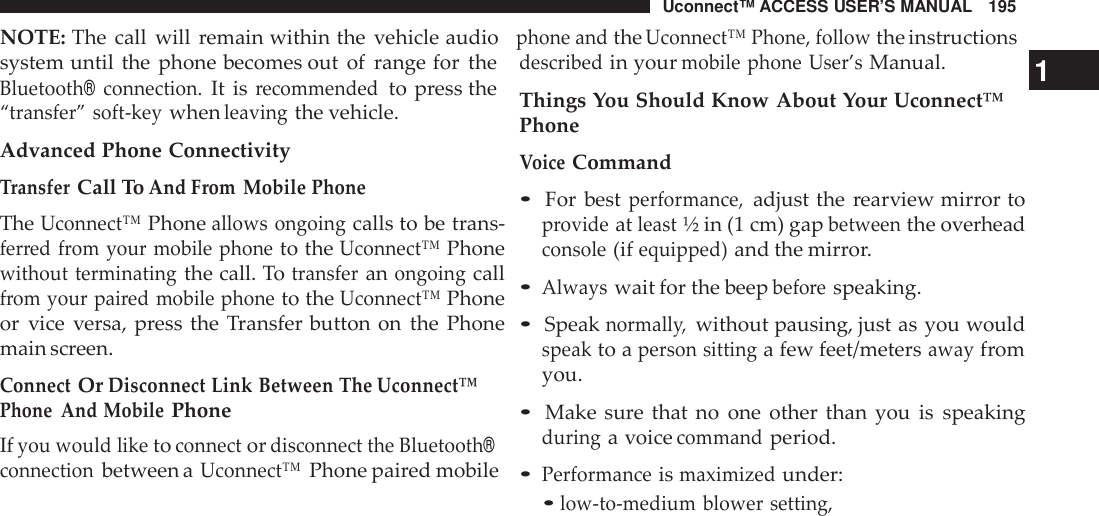 Uconnect™ ACCESS USER’S MANUAL 195NOTE: The call will remain within the vehicle audiophone andtheUconnect™ Phone, followthe instructionssystem until the phone becomes out of range for theBluetooth®connection.It isrecommendedto press the“transfer” soft -keywhenleavingthe vehicle.Advanced Phone ConnectivityTransferCall ToAnd From Mobile PhoneTheUconnect™Phoneallows ongoingcalls to be trans-ferred from your mobile phoneto theUconnect™Phonewithout terminatingthe call. Totransferanongoingcallfrom your pai red mobile phoneto theUconnect™Phoneor vice versa, press the Transfer button on the Phonemain screen.ConnectOrDisconnect Link Between The Uconnect™Phone And MobilePhoneIfyou would liketoconnectordisconnect the Bluetooth®connectionbetween aUconnect™Phone paired mobiledescribedin yourmobile phone User’sManual. 1Things You Should Know About Your Uconnect™PhoneVoiceCommand•For bestperformance,adjust the rearview mirror toprovideatleast½ in (1 cm) gapbetweenthe overheadconsole(ifequipped)and the mirror.•Alwayswait for the beepbefo respeaking.•Speaknormall y,without pausing, just as you wouldspeakto aperson sittinga few feet/metersawayfromyou.•Make sure that no one other than you is speakingduringa voicecommandperiod.•Performanceismaximizedunder:•low -to-medium blower setting,