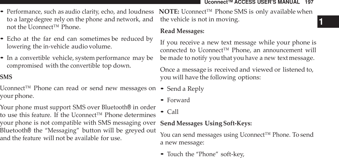 Uconnect™ ACCESS USER’S MANUAL 197•Performance, suchasaudio clarit y, echo, andloudness NOTE:Uconnect™Phone SMS is only available whento a largedeg reerely on thephoneandnetwork,andnot theUconnect™Phone.•Echo at the far end can sometimes be reduced byloweringthein-vehicleaudio volume.•In aconvertiblevehicle, systemperformancemay becomp romisedwith theconvertibletop down.SMSUconnect™Phone can read or send new messages onyour phone.YourphonemustsupportSMS overBluetooth®in orderto use thisfeatu re.If theUconnect™Phone determinesyourphoneis notcompatiblewith SMSmessagingoverBluetooth®the“Messaging”button will be greyed outand thefeatu rewill not beavailablefor use.thevehicleis not in moving. 1ReadMessages:If you receive a new textmessagewhile your phone isconnectedtoUconnect™Phone, anannouncementwillbemadetonotifyyou that youhaveanewtext message.Once a message is received and viewed or listened to,you will have thefollowingoptions:•Send a Reply•Forwa rd•CallSendMessagesUsingSoft -Keys:You can send messages using Uconnect™ Phone.To senda new message:•Touchthe“Phone”soft-key,