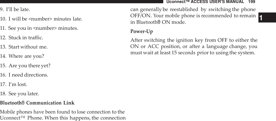 Uconnect™ ACCESS USER’S MANUAL 199can generally bereestablishedby switching the phone9. I’ll be late.10. I will be &lt;number&gt;minuteslate.11. See you in &lt;number&gt; minutes.12. Stuck in traffic.13. Startwithoutme.14.Whe reare you?15. Are you there yet?16. I need directions.17. I’m lost.18. See you later.Bluetooth®CommunicationLinkMobile phones have been foundtolose connectionto theUconnect™Phone. When this happens, the connectionOFF/ON.Your mobile phoneisrecommendedto remain 1inBluetooth®ON mode.Power -UpAfterswitchingtheignitionkey from OFF to either theON or ACC position, or after a language change, youmust wait at least 15secondsprior to using the system.