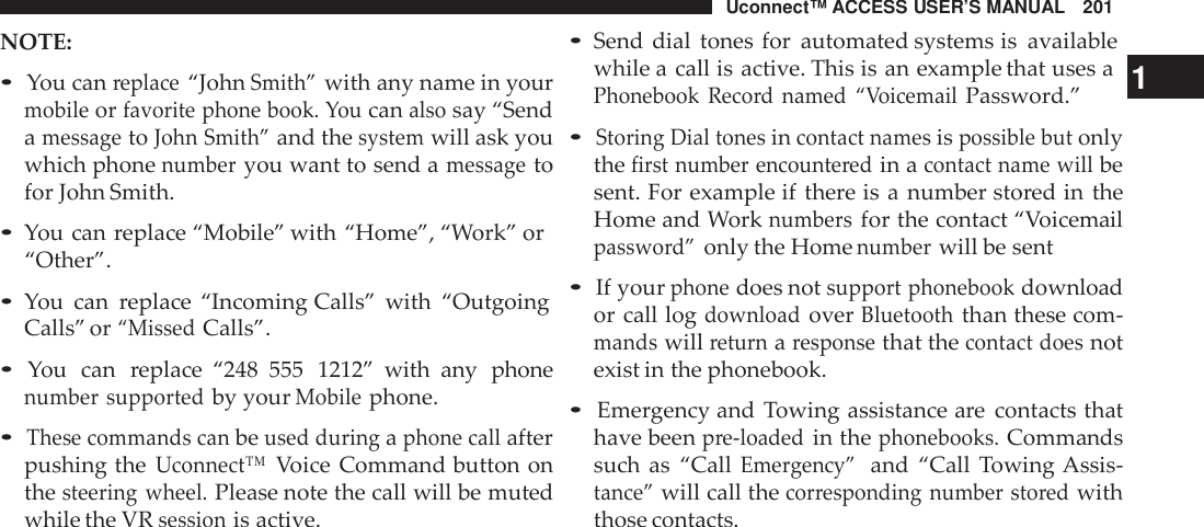 Uconnect™ ACCESS USER’S MANUAL 201•Send dial tones for automated systems is availableNOTE:•You canreplace“JohnSmith”with any name in yourmobileorfavorite phone book. Youcanalsosay “SendamessagetoJohn Smith”and thesystemwill ask youwhich phonenumberyou want to send amessagetofor John Smith.•You can replace “Mobile” with “Home”, “Work” or“Other”.•You can replace “Incoming Calls” with “OutgoingCalls” or“MissedCalls”.•You can replace “248 555 1212” with any phonenumber supportedby yourMobilephone.•These commands canbeused duringaphone callafterpushing theUconnect™Voice Command button onthesteering wheel.Please note the call will be mutedwhile the VRsessionis active.while a call is active. This is an example that uses a 1Phonebook Reco rd named “VoicemailPassword.”•Storing Dial tonesincontact namesispossible butonlythefirst number encounte redin acontact name willbesent. For example if there is a number stored in theHome and Worknumbersfor the contact “Voicemailpasswo rd”only the Homenumberwill be sent•If yourphonedoes notsupport phonebookdownloador call logdownloadoverBluetooththan these com-mandswillreturnaresponsethat thecontact doesnotexist in the phonebook.•Emergency and Towing assistance are contacts thathave beenpre-loadedin thephonebooks.Commandssuch as “CallEme rgency”and “Call Towing Assis-tance”will call thecor responding number sto redwiththose contacts.