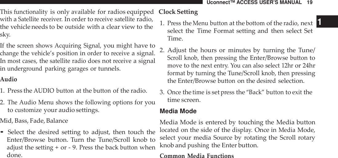 Uconnect™ ACCESS USER’S MANUAL 19Thisfunctionalityis onlyavailablefor radios equipped Clock SettingwithaSatellite receive r.Inordertoreceive satelliteradio,the vehicle needs to beoutsidewith a clear view to thesky.If thescreen shows Acquiring Signal,youmighthave tochangethevehicle’s positioninordertoreceivea signal.Inmost cases,thesatellite radio doesnotreceivea signalinunde rground parking garagesor tunnels.Audio1. Press theAUDIO buttonat thebuttonof the radio.2.The Audio Menu showsthefollowing optionsfor youtocustomizeyour audio settings.Mid, Bass, Fade, Balance•Select the desired setting to adjust, then touch theEnter/Browse button. Turn the Tune/Scroll knob toadjustthesetting+ or - 9.Pressthe backbuttonwhendone.1.PresstheMenu buttonat thebottomof theradio,next 1select the Time Format setting and then select SetTime.2. Adjust the hours or minutes by turning theTune/Scroll knob, then pressingthe Enter/Browsebuttontomovetothe next entr y. You can also select 12hror 24hrformatbyturningthe Tune/Scrollknob, thenpressingthe Enter/Browsebuttonon thedesi redselection.3.Oncethetimeis setpressthe“Back” buttontoexitthetime screen.Media ModeMedia Mode is entered by touching the Media buttonlocatedon the side of thedispla y.Once inMediaMode,select your media Source by rotating the Scroll rotaryknob andpushingthe Enter button.Common Media Functions