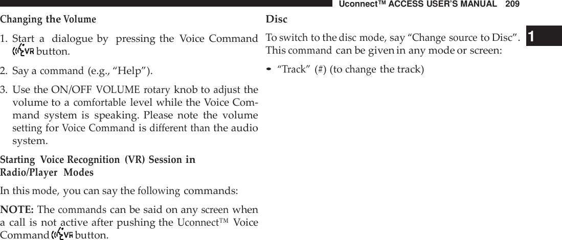 Uconnect™ ACCESS USER’S MANUAL 209ChangingtheVolume1. Start a dialogue by pressing the Voice Commandbutton.2. Say acommand(e.g., “Help”).3. Use the ON/OFFVOLUME rotaryknob toadjustthevolume to acomfortablelevel while the Voice Com-mand system is speaking. Please note the volumesettingforVoice Commandisdifferent thanthe audiosystem.Starting Voice Recognition (VR) SessioninRadio/Player ModesIn thismode,you can say thefollowingcommands:NOTE: Thecommandscan be said on anyscreenwhena call is not active after pushing theUconnect™VoiceCommand button.DiscToswitchto thedisc mode,say“Change sou rceto Disc”. 1Thiscommandcan be given in any mode or screen:•“Track”(#) (tochangethe track)