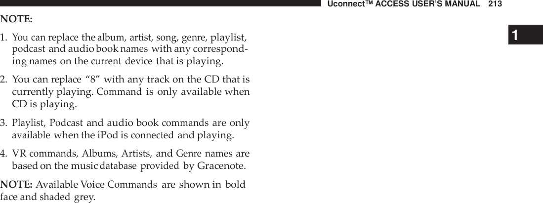 Uconnect™ ACCESS USER’S MANUAL 213NOTE:1.You can replacethealbum, artist, song, gen re,playlist,1podcastand audio booknameswith any correspond-ingnameson thecur rent devicethat is playing.2. You canreplace“8” with any track on the CD that iscurrently playing.Commandis only available whenCD is playing.3.Playlist, Podcastand audio bookcommandsare onlyavailablewhen the iPod isconnectedand playing.4. VRcommands, Albums, Artists,andGen re namesarebased on the musicdatabase providedby Gracenote.NOTE: Available VoiceCommandsare shown in boldface andshadedgrey.