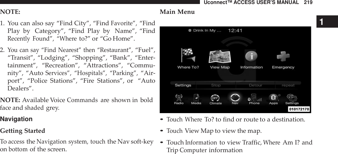 Uconnect™ ACCESS USER’S MANUAL 219NOTE:Main Menu1. You can also say “Find City”, “FindFavorite”,“FindPlay by Category”, “Find Play by Name”, “FindRecently Found”, “Whe reto?” or “Go Home”.2.You can say “Find Nea rest” then “Restaurant”,“Fuel”,“Transit”, “Lodging”, “Shopping”, “Bank”, “Enter-tainment”, “Recreation”, “Attractions”,  “Commu-nity”, “AutoServices”, “Hospitals”, “Parking”,“Air-port”, “Police Stations”, “Fire Stations”, or “AutoDealers”.NOTE: Available VoiceCommandsare shown in boldface andshadedgrey.NavigationGetting StartedToaccesstheNavigation system, touchthe Nav soft-keyonbottomof the screen.1•Touch Whe reTo? to find or route to a destination.•TouchView Map to view the map.•TouchInformationto view Traffic,Whe reAm I? andTripComputerinformation