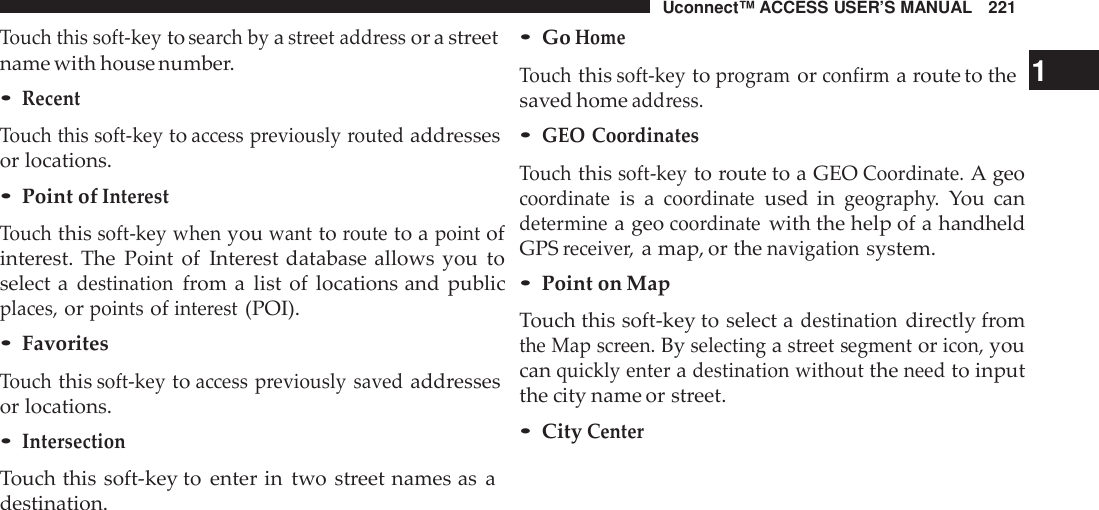 Uconnect™ ACCESS USER’S MANUAL 221Touch this soft -keytosea rch byastreet add ressor a streetname with house number.•RecentTouch this soft -keytoaccess previously routedaddressesor locations.•Point ofInte restTouchthissoft -key whenyouwanttorouteto apointofinterest. The Point of Interest database allows you toselect adestinationfrom a list of locations and publicplaces,orpointsofinte rest(POI).•FavoritesTouchthissoft -keytoaccess previously savedaddressesor locations.•IntersectionTouch this soft-key to enter in two street names as adestination.•GoHomeTouchthissoft -keytoprogramorconfirma route to the 1saved homeadd ress.•GEO CoordinatesTouchthissoft -keyto route to a GEOCoo rdinate.A geocoo rdinateis acoo rdinateused ingeograph y.You candeterminea geocoo rdinatewith the help of a handheldGPSreceive r,a map, or thenavigationsystem.•Point on MapTouch this soft-key to select adestinationdirectly fromthe Map screen.Byselectingastreet segmentoricon,youcanquickly enteradestination withouttheneedto inputthe city name or street.•CityCenter
