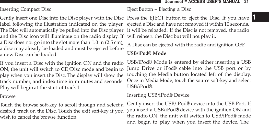 Uconnect™ ACCESS USER’S MANUAL 21EjectButton–Ejectinga DiscInserting CompactDiscGently insertone Disc into the Discplayerwith the Disclabelfollowingtheillustrationindicated on the player.The Disc will automaticallybepulled into the Discplayerand the Disc icon willilluminateon the radiodispla y.IfaDisc doesnot go into the slotmo re than1.0 in (2.5 cm),a disc mayalreadybeloadedandmustbeejectedbeforea new Disc can be loaded.If you insert a Disc with theignitionON and the radioON, the unit willswitchto CD/Discmodeand begin toplay when you inserttheDisc. The display will showthetrack number, and index time in minutes and seconds.Play will begin at the start of track 1.BrowseTouchthebrowse soft -keyto scrollthroughand select adesi redtrack on the Disc. Touch the exitsoft -keyif youwish to cancel thebrowsefunction.Press the EJECT button to eject the Disc. If you have 1ejectedaDisc and have not removeditwithin10 seconds,it will bereloaded.If the Disc is notremoved,the radiowillreinsertthe Disc but will not play it.A Disc can beejectedwith the radio andignitionOFF.USB/iPod®ModeUSB/iPod®Mode is entered by either inserting a USBJump Drive  oriPod®cable into the USB port or bytouching the Media button located left of the display.OnceinMedia Mode, touch the sou rce soft -key andselectUSB/iPod®.InsertingUSB/iPod®DeviceGently insertthe USB/iPod®deviceinto the USBPort.Ifyou inserta USB/iPod®device withtheignitionON andthe radio ON, the unit will switch to USB/iPod®modeand begin to play when you insert the device. The