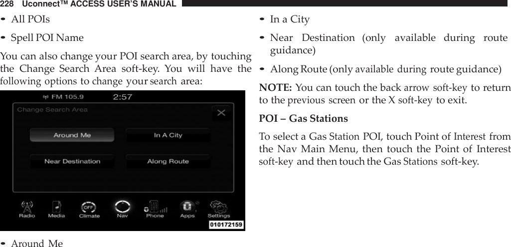 228 Uconnect™ ACCESS USER’S MANUAL•All POIs•Spell POI NameYou can also change your POI search area, by touchingthe Change Search Area soft-key. You will have thefollowing optionstochangeyoursea rcharea:•AroundMe•In a City•Near Destination (only available during routeguidance)•Along Route (onlyavailable duringroute guidance)NOTE: You can touch the backarrow soft -keyto returnto theprevious screenor the Xsoft -keyto exit.POI – Gas StationsTo select a GasStationPOI, touch Point ofInte restfromthe Nav Main Menu, then touch the Point of Interestsoft -keyand then touch the GasStationssoft-key.