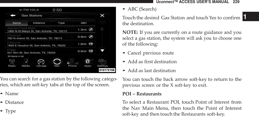 Uconnect™ ACCESS USER’S MANUAL 229You cansea rchfor a gasstationby thefollowingcatego-ries, which aresoft -keytabs at the top of the screen.•Name•Distance•Type•ABC (Search)Touch thedesi redGasStationand touch Yes to confirm 1thedestination.NOTE: Ifyouarecur rentlyon aroute guidance andyouselectagas station,thesystem will ask youtochooseoneof the following:•Cancel previousroute•Add as firstdestination•Add as lastdestinationYou can touch the back arrow soft-key to return to theprevious screenor the Xsoft -keyto exit.POI –RestaurantsTo select aRestaurantPOI, touch Point ofInte restfromthe Nav Main Menu, then touch the Point of Interestsoft -keyand then touch theRestaurantssoft-key.