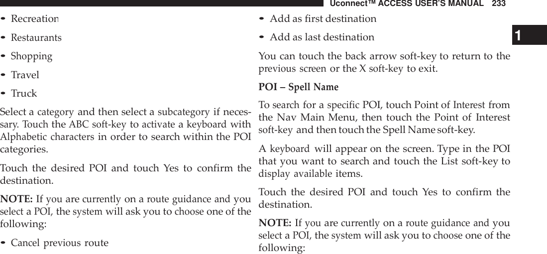 Uconnect™ ACCESS USER’S MANUAL 233•Add as first destination•Recreation•Restaurants•Shopping•Travel•TruckSelect acategoryand then select asubcategoryif neces-sar y. TouchtheABC soft -keytoactivateakeyboa rdwithAlphabetic charactersin order to search within the POIcategories.Touch the desired POI and touch Yes to confirm thedestination.NOTE: Ifyouarecur rentlyon aroute guidance andyouselectaPOI,thesystemwill ask you tochooseone of thefollowing:•Cancel previousroute•Add as last destination 1You can touch the back arrow soft-key to return to theprevious screenor the Xsoft -keyto exit.POI –Spell NameTosea rchfor aspecificPOI, touch Point ofInte restfromthe Nav Main Menu, then touch the Point of Interestsoft -keyand then touch the Spell Name soft-key.Akeyboa rdwill appear on the screen. Type in the POIthat you want to search and touch the List soft-key todisplay availableitems.Touch the desired POI and touch Yes to confirm thedestination.NOTE: Ifyouarecur rentlyon aroute guidance andyouselectaPOI,thesystemwill ask you tochooseone of thefollowing: