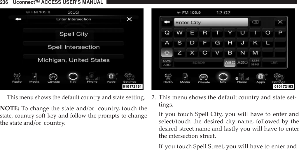 236 Uconnect™ ACCESS USER’S MANUALThis menu shows the default country and statesetting.NOTE: To change the state and/or country, touch thestate, country soft -keyandfollowthepromptsto changethe state and/or country.2. This menu shows the default country and state set-tings.If you touch Spell City, you will have to enter andselect/touch the desired city name, followed by thedesi redstreet name and lastly you will have to entertheintersectionstreet.If you touch Spell Street, you will have to enter and