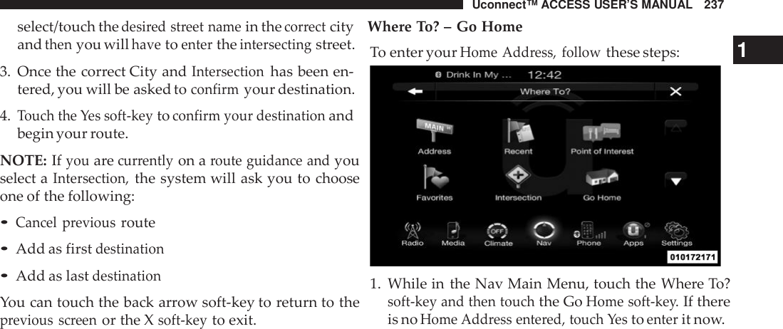 Uconnect™ ACCESS USER’S MANUAL 237select/touch thedesi red street namein thecor rectcity Where To? – Go Homeandthenyou willhavetoentertheintersectingstreet.3. Once the correct City andIntersectionhas been en-tered, you will be asked toconfirmyour destination.4.Touch the Yes soft -keytoconfirm your destinationandbegin your route.NOTE: Ifyouarecur rentlyon aroute guidance andyouselect aIntersection,the system will ask you to chooseone of the following:•Cancel previousroute•Add as firstdestination•Add as lastdestinationYou can touch the back arrow soft-key to return to theprevious screenor the Xsoft -keyto exit.To enter yourHome Add ress, followthese steps: 11. While in the Nav Main Menu, touch the Where To?soft -key and then touchthe GoHome soft -key.If thereis noHome Add ress ente red, touch Yestoenterit now.