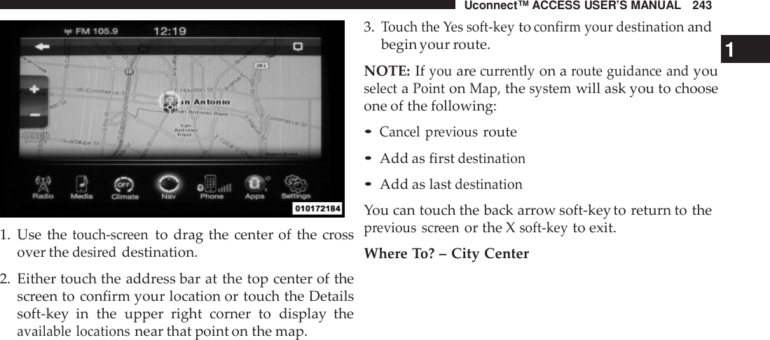 Uconnect™ ACCESS USER’S MANUAL 2431. Use thetouch -screento drag the center of the crossover thedesi reddestination.2. Either touch the address bar at the top center of thescreen to confirm your location or touch the Detailssoft-key  in the upper right corner to display theavailable locationsnear that point on the map.3.Touch the Yes soft -keytoconfirm your destinationandbegin your route. 1NOTE: Ifyouarecur rentlyon aroute guidance andyouselectaPointonMap,thesystemwill ask you to chooseone of the following:•Cancel previousroute•Add as firstdestination•Add as lastdestinationYou can touch the back arrow soft-key to return to theprevious screenor the Xsoft -keyto exit.Where To? – City Center