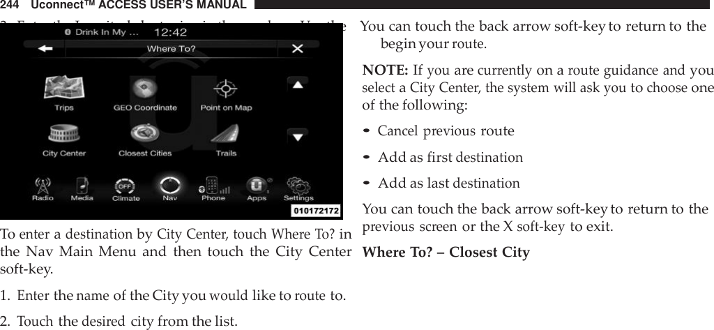 244 Uconnect™ ACCESS USER’S MANUAL3.Enter the Longitudebytypinginthe numbers. Usethe You can touch the back arrow soft-key to return to theToenteradestinationbyCity Cente r, touch Whe re To?inthe Nav Main Menu and then touch the City Centersoft-key.1.Enterthenameof the City youwouldlike torouteto.2.Touchthedesi redcity from the list.begin yourroute.NOTE: Ifyouarecurrentlyon aroute guidance andyouselectaCity Cente r, the system will ask youtochooseoneof the following:•Cancel previousroute•Add as firstdestination•Add as lastdestinationYou can touch the back arrow soft-key to return to theprevious screenor the Xsoft -keyto exit.Where To? – Closest City