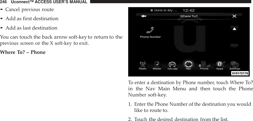 246 Uconnect™ ACCESS USER’S MANUAL•Cancel previousroute•Add as first destination•Add as last destinationYou can touch the back arrow soft-key to return to theprevious screenor the Xsoft -keyto exit.Where To? – PhoneTo enteradestination by Phone numbe r, touch Whe reTo?in the Nav Main Menu  and then touch the PhoneNumbersoft-key.1.Enter the Phone Numberofthe destination youwouldlike to route to.2.Touchthedesi red destinationfrom the list.