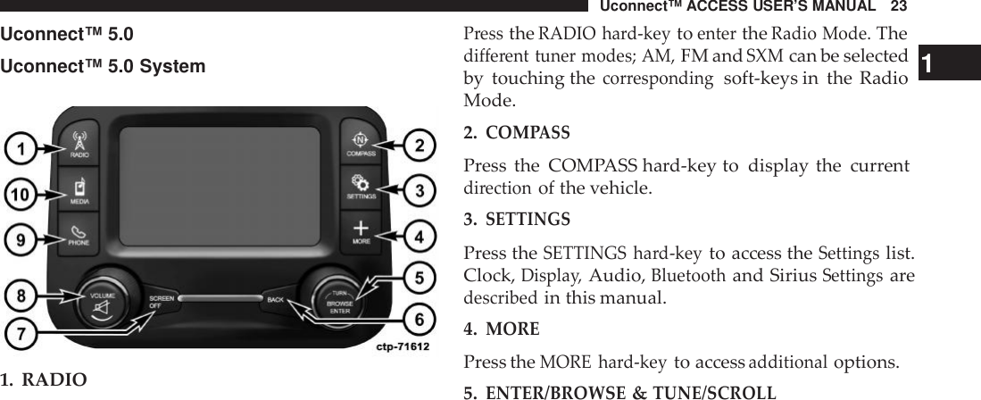Uconnect™ ACCESS USER’S MANUAL 23PresstheRADIO hard-keytoentertheRadio Mode.TheUconnect™ 5.0Uconnect™ 5.0 System1. RADIOdifferent tuner modes; AM,FM andSXMcan be selected 1by touching thecor respondingsoft-keys in the RadioMode.2.COM PASSPress the COMPASS hard-key to display the currentdirectionof the vehicle.3.SETTINGSPress theSETTINGS hard-keyto access theSettingslist.Clock,Displa y,Audio,Bluetoothand SiriusSettingsaredescribedin this manual.4.MOREPress theMORE hard-keyto accessadditionaloptions.5.ENTER/BROWSE&amp;TUNE/SCROLL