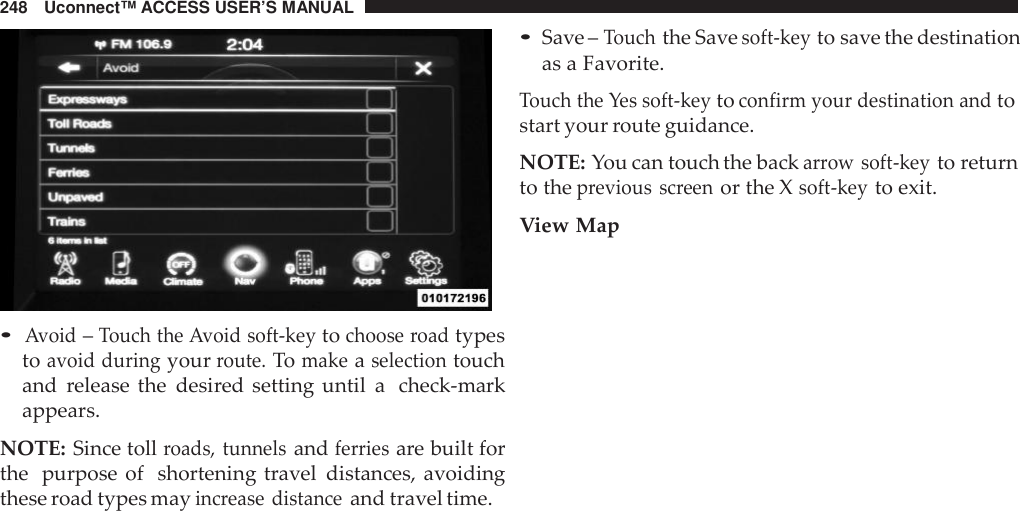 248 Uconnect™ ACCESS USER’S MANUAL•Avoid–Touch the Avoid soft -keytochoose roadtypestoavoid duringyourroute.Tomakeaselectiontouchand release the desired setting until a check-markappears.NOTE: Since tollroads, tunnelsandferriesare built forthe purpose of shortening travel distances, avoidingthese road types mayinc rease distanceand travel time.•Save –Touchthe Savesoft -keyto save the destinationas a Favorite.Touch the Yes soft -keytoconfirm your destination andtostart your route guidance.NOTE: You can touch the backarrow soft -keyto returnto theprevious screenor the Xsoft -keyto exit.View Map