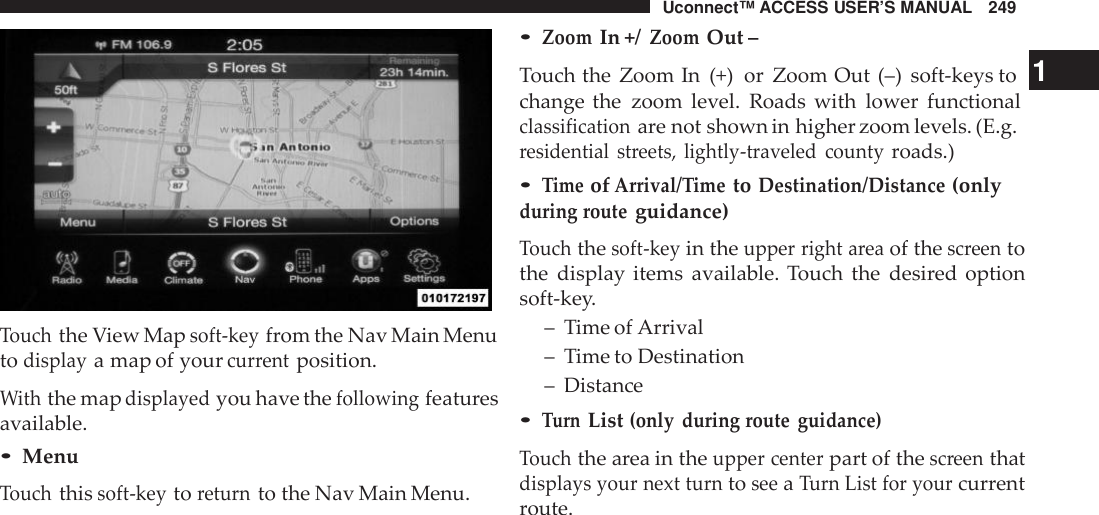 Uconnect™ ACCESS USER’S MANUAL 249Touchthe View Mapsoft -keyfrom the Nav Main Menutodisplaya map of yourcur rentposition.Withthe mapdisplayedyou have thefollowingfeaturesavailable.•MenuTouchthissoft -keytoreturnto the Nav Main Menu.•ZoomIn +/ZoomOut –Touch the Zoom In (+) or Zoom Out (–) soft-keys to 1change the zoom level. Roads with lower functionalclassificationare not shown in higher zoom levels. (E.g.residential streets, lightly -traveled countyroads.)•TimeofArrival/ TimetoDestination/Distance(onlyduring routeguidance)Touchthesoft -keyin theupper right areaof thescreentothe display items available. Touch the desired optionsoft-key.– Time of Arrival– Time to Destination– Distance•TurnList(only during route guidance)Touchthe area in theupper centerpart of thescreenthatdisplays your next turntoseeaTurn List for yourcurrentroute.