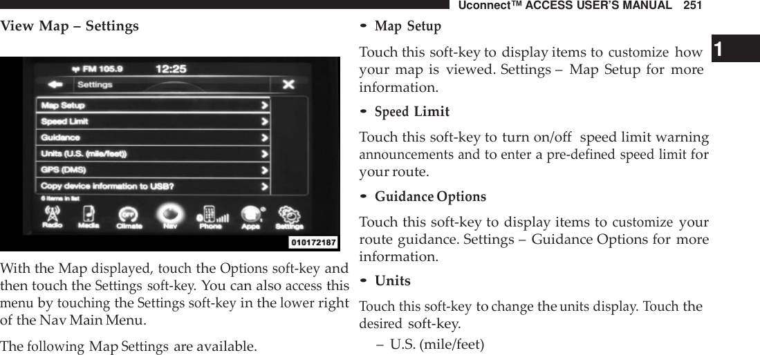 Uconnect™ ACCESS USER’S MANUAL 251View Map – SettingsWith the Mapdisplayed, touchtheOptions soft -keyandthen touch theSettings soft -key.You can alsoaccessthismenubytouchingtheSettings soft -keyin thelowerrightof the Nav Main Menu.ThefollowingMapSettingsare available.•Map SetupTouch this soft-key to display items tocustomizehow 1your map is viewed. Settings – Map Setup for moreinformation.•SpeedLimitTouch this soft-key to turn on/off speed limit warningannouncements andtoenterapre-defined speed limitforyour route.•Guidance OptionsTouch this soft-key to display items tocustomizeyourroute guidance. Settings – Guidance Options for moreinformation.•UnitsTouch this soft -keytochangetheunits displa y. Touchthedesi redsoft-key.– U.S. (mile/feet)