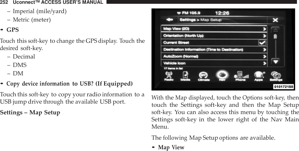 252 Uconnect™ ACCESS USER’S MANUAL–Imperial(mile/yard)–Metric(meter)•GPSTouchthissoft -keytochangethe GPSdispla y. Touchthedesi redsoft-key.– Decimal– DMS– DM•Copy device informationtoUSB?(If Equipped)Touch thissoft -keyto copy your radioinformationto aUSB jump drivethroughtheavailableUSB port.Settings – Map SetupWiththeMap displayed, touchtheOptions soft -key,thentouch the Settings soft-key and then the Map Setupsoft -key.You can also access this menu bytouchingtheSettings soft-key in the lower right of the Nav MainMenu.ThefollowingMap Setupoptionsare available.•MapView