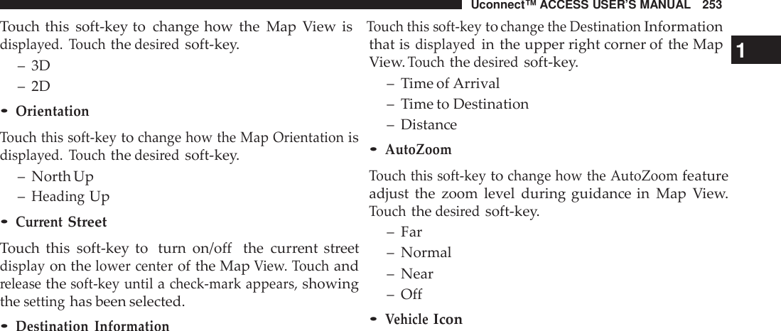 Uconnect™ ACCESS USER’S MANUAL 253Touch this soft-key to change how the Map View isTouch this soft -keytochange the DestinationInformationdisplayed. Touchthedesi redsoft-key.that isdisplayedin the upper right corner of the Map1– 3D– 2D•OrientationTouch this soft -keytochange how the Map Orientationisdisplayed. Touchthedesi redsoft-key.– North Up–HeadingUp•Cur rentStreetTouch this soft-key to turn on/off the current streetdisplayon thelower centerof the MapView. Touchandreleasethesoft -key untilacheck -mark appears,showingthesettinghas been selected.•Destination InformationView.Touchthedesi redsoft-key.– Time of Arrival– Time to Destination– Distance•AutoZoomTouch this soft -keytochange how the AutoZoomfeatureadjust the zoom level during guidance in Map View.Touchthedesi redsoft-key.– Far– Normal– Near– Off•VehicleIcon