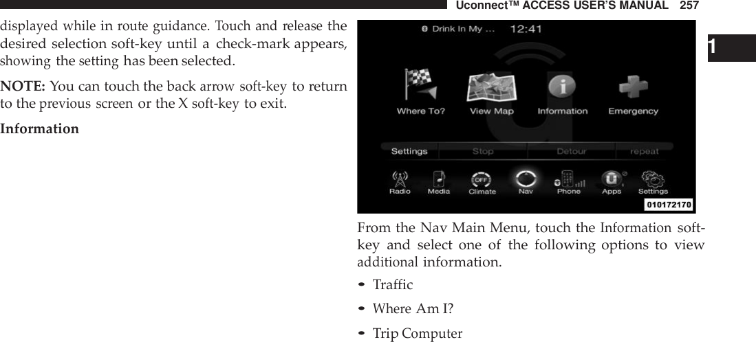 Uconnect™ ACCESS USER’S MANUAL 257displayed whileinroute guidance. Touch and releasethedesired selection soft-key until a check-mark appears,showingthesettinghas been selected.NOTE: You can touch the backarrow soft -keyto returnto theprevious screenor the Xsoft -keyto exit.Information1From the Nav Main Menu, touch theInformationsoft-key and select one of the following options to viewadditionalinformation.•Traffic•Whe reAm I?•TripComputer