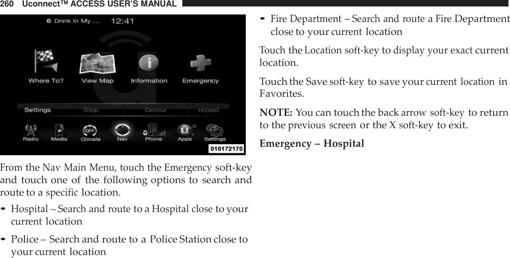 260 Uconnect™ ACCESS USER’S MANUALFromtheNav Main Menu, touchtheEme rgencysoft-keyand touch one of the following options to search androute to aspecificlocation.•Hospital–Sea rch and routeto aHospital closeto yourcur rentlocation•Police – Search and route to a Police Station close toyourcur rentlocation•Fire Department–Sea rch and routeaFireDepartmentclose to yourcurrentlocationTouchtheLocation soft -keytodisplay your exactcurrentlocation.Touch the Savesoft -keyto save yourcur rent locationinFavorites.NOTE: You can touch the backarrow soft -keyto returnto theprevious screenor the Xsoft -keyto exit.Emergency – Hospital