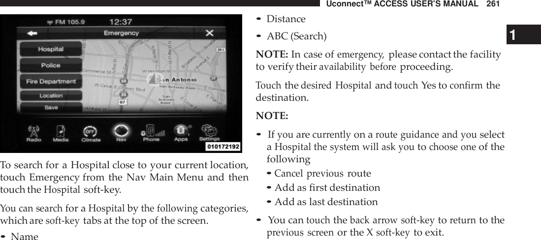 Uconnect™ ACCESS USER’S MANUAL 261To search for a Hospital close to your current location,touch Emergency from the Nav Main Menu and thentouch theHospitalsoft-key.You can searchfor aHospitalbythe followingcategories,which aresoft -keytabs at the top of the screen.•Name•Distance•ABC (Search) 1NOTE: In case ofeme rgenc y,please contact the facilityto verify theiravailability befo reproceeding.Touchthedesi red HospitalandtouchYes toconfirmthedestination.NOTE:•Ifyouarecurrentlyon aroute guidance and youselectaHospital the system will ask youtochoose oneof thefollowing•Cancel previousroute•Add as first destination•Add as last destination•You cantouchtheback arrow soft -keytoreturnto theprevious screenor the Xsoft -keyto exit.
