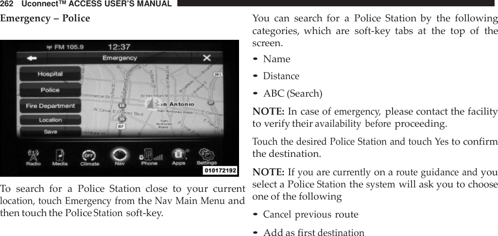 262 Uconnect™ ACCESS USER’S MANUALEmergency – PoliceTo search for a Police Station  close to your currentlocation, touch Eme rgency fromtheNav Main Menuandthen touch the PoliceStationsoft-key.You can search for a Police Station by the followingcategories, which are soft-key tabs at the top of thescreen.•Name•Distance•ABC (Search)NOTE: In case ofeme rgenc y,please contact the facilityto verify theiravailability befo reproceeding.Touch the desi red Police Station and touch Yesto confirmthe destination.NOTE: Ifyouarecur rentlyon aroute guidance andyouselect a PoliceStationthesystemwill ask you to chooseone of the following•Cancel previousroute•Add as firstdestination