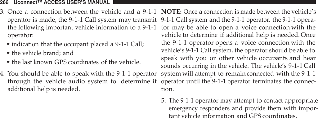 266 Uconnect™ ACCESS USER’S MANUAL3. Once a connection between the vehicle and a 9-1-1operatoris made, the 9-1-1 Callsystemmay transmitthefollowing important vehicle informationto a 9-1-1operator:•indicationthat theoccupant placeda 9-1-1 Call;•thevehicle brand;and•the lastknownGPScoo rdinatesof the vehicle.4. You should be able to speak with the 9-1-1 operatorthrough the vehicle audio system to determine ifadditionalhelp is needed.NOTE:Onceaconnectionismade betweenthe vehicle’s9-1-1Callsystemand the9-1-1 operato r,the9-1-1opera-tor may be able to open a voice connection with thevehicle todetermineifadditionalhelp is needed. Oncethe 9-1-1 operator opens a voice connection with thevehicle’s 9-1-1 Call system, the operator shouldbeabletospeak with you or other vehicle occupants and hearsounds occurringin thevehicle.Thevehicle’s9-1-1 Callsystem willattemptto remainconnectedwith the 9-1-1operatoruntil the 9-1-1operator terminatesthe connec-tion.5.The 9-1-1 operator may attempttocontactappropriateeme rgency respondersandprovide themwith impor-tantvehicle informationand GPS coordinates.